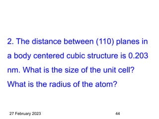 2. The distance between (110) planes in
a body centered cubic structure is 0.203
nm. What is the size of the unit cell?
What is the radius of the atom?
27 February 2023 44
 