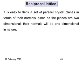 It is easy to think a set of parallel crystal planes in
terms of their normals, since as the planes are two
dimensional, their normals will be one dimensional
in nature.
27 February 2023 45
Reciprocal lattice
 