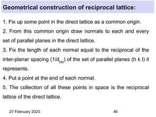 1. Fix up some point in the direct lattice as a common origin.
2. From this common origin draw normals to each and every
set of parallel planes in the direct lattice.
3. Fix the length of each normal equal to the reciprocal of the
inter-planar spacing (1/dhkl
) of the set of parallel planes (h k l) it
represents.
4. Put a point at the end of each normal.
5. The collection of all these points in space is the reciprocal
lattice of the direct lattice.
27 February 2023 46
Geometrical construction of reciprocal lattice:
 