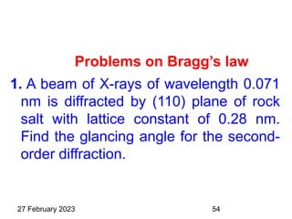 Problems on Bragg’s law
1. A beam of X-rays of wavelength 0.071
nm is diffracted by (110) plane of rock
salt with lattice constant of 0.28 nm.
Find the glancing angle for the second-
order diffraction.
27 February 2023 54
 