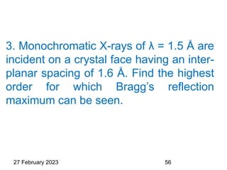 3. Monochromatic X-rays of λ = 1.5 Å are
incident on a crystal face having an inter-
planar spacing of 1.6 Å. Find the highest
order for which Bragg’s reflection
maximum can be seen.
27 February 2023 56
 