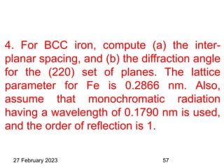 4. For BCC iron, compute (a) the inter-
planar spacing, and (b) the diffraction angle
for the (220) set of planes. The lattice
parameter for Fe is 0.2866 nm. Also,
assume that monochromatic radiation
having a wavelength of 0.1790 nm is used,
and the order of reflection is 1.
27 February 2023 57
 