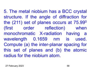 5. The metal niobium has a BCC crystal
structure. If the angle of diffraction for
the (211) set of planes occurs at 75.990
(first order reflection) when
monochromatic X-radiation having a
wavelength 0.1659 nm is used.
Compute (a) the inter-planar spacing for
this set of planes and (b) the atomic
radius for the niobium atom.
27 February 2023 58
 