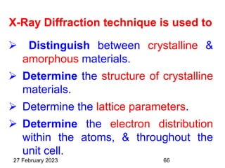 X-Ray Diffraction technique is used to
 Distinguish between crystalline &
amorphous materials.
 Determine the structure of crystalline
materials.
 Determine the lattice parameters.
 Determine the electron distribution
within the atoms, & throughout the
unit cell.
27 February 2023 66
 