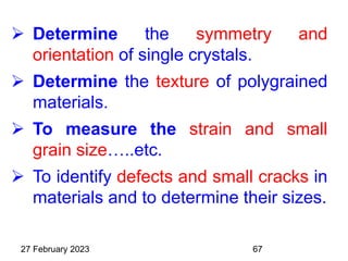  Determine the symmetry and
orientation of single crystals.
 Determine the texture of polygrained
materials.
 To measure the strain and small
grain size…..etc.
 To identify defects and small cracks in
materials and to determine their sizes.
27 February 2023 67
 