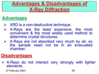 Advantages
Advantages & Disadvantages of
X-Ray Diffraction
27 February 2023
 XRD is a non-destructive technique.
 X-Rays are the least expensive, the most
convenient & the most widely used method to
determine crystal structures.
 X-Rays are not absorbed very much by air, so
the sample need not be in an evacuated
chamber.
Disadvantages
 X-Rays do not interact very strongly with lighter
elements.
68
 