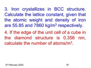 3. Iron crystallizes in BCC structure.
Calculate the lattice constant, given that
the atomic weight and density of iron
are 55.85 and 7860 kg/m3 respectively.
4. If the edge of the unit cell of a cube in
the diamond structure is 0.356 nm,
calculate the number of atoms/m3.
27 February 2023 70
 