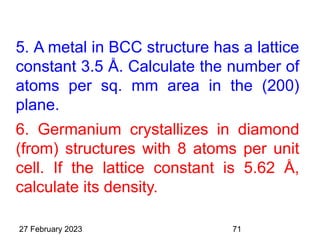 5. A metal in BCC structure has a lattice
constant 3.5 Å. Calculate the number of
atoms per sq. mm area in the (200)
plane.
6. Germanium crystallizes in diamond
(from) structures with 8 atoms per unit
cell. If the lattice constant is 5.62 Å,
calculate its density.
27 February 2023 71
 