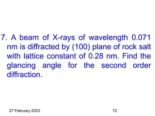 7. A beam of X-rays of wavelength 0.071
nm is diffracted by (100) plane of rock salt
with lattice constant of 0.28 nm. Find the
glancing angle for the second order
diffraction.
27 February 2023 72
 