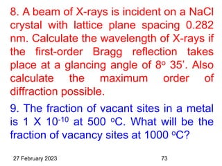 8. A beam of X-rays is incident on a NaCl
crystal with lattice plane spacing 0.282
nm. Calculate the wavelength of X-rays if
the first-order Bragg reflection takes
place at a glancing angle of 8o 35’. Also
calculate the maximum order of
diffraction possible.
9. The fraction of vacant sites in a metal
is 1 X 10-10 at 500 oC. What will be the
fraction of vacancy sites at 1000 oC?
27 February 2023 73
 