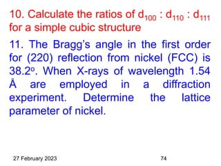 10. Calculate the ratios of d100 : d110 : d111
for a simple cubic structure
11. The Bragg’s angle in the first order
for (220) reflection from nickel (FCC) is
38.2o. When X-rays of wavelength 1.54
Å are employed in a diffraction
experiment. Determine the lattice
parameter of nickel.
27 February 2023 74
 