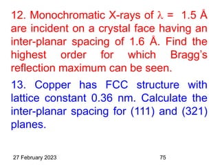 12. Monochromatic X-rays of  = 1.5 Å
are incident on a crystal face having an
inter-planar spacing of 1.6 Å. Find the
highest order for which Bragg’s
reflection maximum can be seen.
13. Copper has FCC structure with
lattice constant 0.36 nm. Calculate the
inter-planar spacing for (111) and (321)
planes.
27 February 2023 75
 