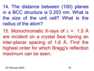 14. The distance between (100) planes
in a BCC structure is 0.203 nm. What is
the size of the unit cell? What is the
radius of the atom?
15. Monochromatic X-rays of  = 1.5 Å
are incident on a crystal face having an
inter-planar spacing of 1.6 Å. Find the
highest order for which Bragg’s reflection
maximum can be seen.
27 February 2023 76
 