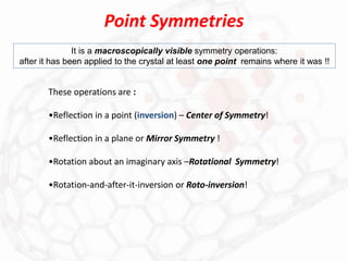 Point Symmetries
It is a macroscopically visible symmetry operations:
after it has been applied to the crystal at least one point remains where it was !!
These operations are :
•Reflection in a point (inversion) – Center of Symmetry!
•Reflection in a plane or Mirror Symmetry !
•Rotation about an imaginary axis –Rotational Symmetry!
•Rotation-and-after-it-inversion or Roto-inversion!
 