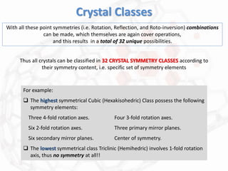 Crystal Classes
With all these point symmetries (i.e. Rotation, Reflection, and Roto-inversion) combinations
can be made, which themselves are again cover operations,
and this results in a total of 32 unique possibilities.
Thus all crystals can be classified in 32 CRYSTAL SYMMETRY CLASSES according to
their symmetry content, i.e. specific set of symmetry elements
For example:
 The highest symmetrical Cubic (Hexakisohedric) Class possess the following
symmetry elements:
Three 4-fold rotation axes. Four 3-fold rotation axes.
Six 2-fold rotation axes. Three primary mirror planes.
Six secondary mirror planes. Center of symmetry.
 The lowest symmetrical class Triclinic (Hemihedric) involves 1-fold rotation
axis, thus no symmetry at all!!
 