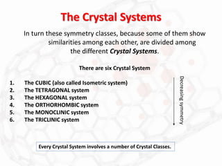 The Crystal Systems
In turn these symmetry classes, because some of them show
similarities among each other, are divided among
the different Crystal Systems.
There are six Crystal System
1. The CUBIC (also called Isometric system)
2. The TETRAGONAL system
3. The HEXAGONAL system
4. The ORTHORHOMBIC system
5. The MONOCLINIC system
6. The TRICLINIC system
Every Crystal System involves a number of Crystal Classes.
Decreasing
symmetry
 