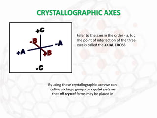 CRYSTALLOGRAPHIC AXES
Refer to the axes in the order - a, b, c
The point of intersection of the three
axes is called the AXIAL CROSS.
By using these crystallographic axes we can
define six large groups or crystal systems
that all crystal forms may be placed in
 