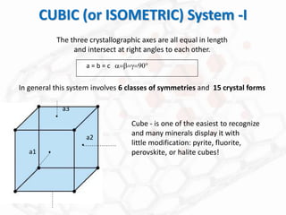 CUBIC (or ISOMETRIC) System -I
The three crystallographic axes are all equal in length
and intersect at right angles to each other.
a = b = c a=b=g=90
Cube - is one of the easiest to recognize
and many minerals display it with
little modification: pyrite, fluorite,
perovskite, or halite cubes!
a1
a2
a3
.
.
.
In general this system involves 6 classes of symmetries and 15 crystal forms
 