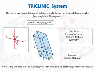 TRICLINIC System
The three axes are all unequal in length and intersect at three different angles
(any angle but 90 degrees).
Note: If any two axes crossed at 90 degrees, then we would be describing a monoclinic crystal!
a = b = c a = b = g = 90
Example:
Triclinic Pinacoid
Two forms
2 symmetry classes:
Zero or 1-fold axis
symmetry!!
 