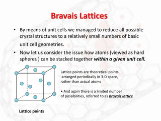 Bravais Lattices
• By means of unit cells we managed to reduce all possible
crystal structures to a relatively small numbers of basic
unit cell geometries.
• Now let us consider the issue how atoms (viewed as hard
spheres ) can be stacked together within a given unit cell.
Lattice points
Lattice points are theoretical points
arranged periodically in 3-D space,
rather than actual atoms
• And again there is a limited number
of possibilities, referred to as Bravais lattice
 