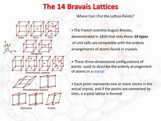 The 14 Bravais Lattices
• The French scientist August Bravais,
demonstrated in 1850 that only these 14 types
of unit cells are compatible with the orderly
arrangements of atoms found in crystals.
• These three-dimensional configurations of
points used to describe the orderly arrangement
of atoms in a crystal.
• Each point represents one or more atoms in the
actual crystal, and if the points are connected by
lines, a crystal lattice is formed.
Where Can I Put the Lattice Points?
 