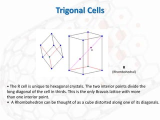 Trigonal Cells
• The R cell is unique to hexagonal crystals. The two interior points divide the
long diagonal of the cell in thirds. This is the only Bravais lattice with more
than one interior point.
• A Rhombohedron can be thought of as a cube distorted along one of its diagonals.
R
(Rhombohedral)
=
 