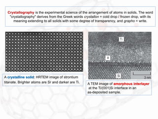 Crystallography is the experimental science of the arrangement of atoms in solids. The word
"crystallography" derives from the Greek words crystallon = cold drop / frozen drop, with its
meaning extending to all solids with some degree of transparency, and grapho = write.
A crystalline solid: HRTEM image of strontium
titanate. Brighter atoms are Sr and darker are Ti. A TEM image of amorphous interlayer
at the Ti/(001)Si interface in an
as-deposited sample.
 