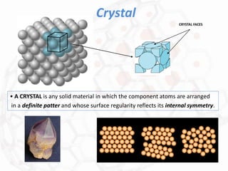 Crystal
• A CRYSTAL is any solid material in which the component atoms are arranged
in a definite patter and whose surface regularity reflects its internal symmetry.
CRYSTAL FACES
 