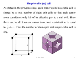 Dr. M M Uddin 13
As stated in the previous slide, each corner atom in a cubic cell is
shared by a total number of eight unit cells so that each corner
atom contributes only 1/8 of its effective part to a unit cell. Since
there are in all 8 corner atoms there total contribution is equal
to . Thus the number of atoms per unit simple cubic cell is
one.
Simple cubic (sc) cell
1
8
8
1


 