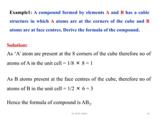 Dr. M M Uddin 16
Example1: A compound formed by elements A and B has a cubic
structure in which A atoms are at the corners of the cube and B
atoms are at face centres. Derive the formula of the compound.
Solution:
As ‘A’ atom are present at the 8 corners of the cube therefore no of
atoms of A in the unit cell = 1/8 × 8 = 1
As B atoms present at the face centres of the cube, therefore no of
atoms of B in the unit cell = 1/2 × 6 = 3
Hence the formula of compound is AB3.
 
