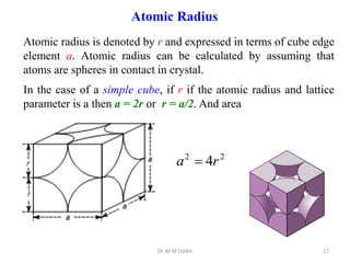 Atomic radius is denoted by r and expressed in terms of cube edge
element a. Atomic radius can be calculated by assuming that
atoms are spheres in contact in crystal.
In the case of a simple cube, if r if the atomic radius and lattice
parameter is a then a = 2r or r = a/2. And area
Dr. M M Uddin 17
Atomic Radius
2
2
4r
a 
 