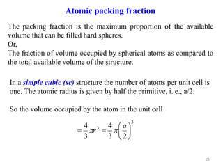 In a simple cubic (sc) structure the number of atoms per unit cell is
one. The atomic radius is given by half the primitive, i. e., a/2.
So the volume occupied by the atom in the unit cell
3
3
2
3
4
3
4








a
r 

23
Atomic packing fraction
The packing fraction is the maximum proportion of the available
volume that can be filled hard spheres.
Or,
The fraction of volume occupied by spherical atoms as compared to
the total available volume of the structure.
 