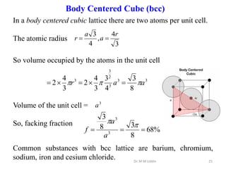 In a body centered cubic lattice there are two atoms per unit cell.
The atomic radius
So volume occupied by the atoms in the unit cell
Volume of the unit cell =
So, facking fraction
Common substances with bcc lattice are barium, chromium,
sodium, iron and cesium chloride.
3
4
,
4
3 r
a
a
r 

3
3
3
2
3
3
8
3
4
3
3
4
2
3
4
2 a
a
r 

 




%
68
8
3
8
3
3
3





a
a
f
3
a
Dr. M M Uddin 25
Body Centered Cube (bcc)
 