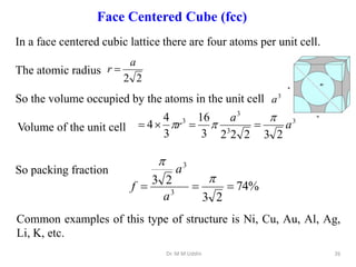 In a face centered cubic lattice there are four atoms per unit cell.
The atomic radius
So the volume occupied by the atoms in the unit cell
Volume of the unit cell
So packing fraction
2
2
a
r 
3
3
3
3
2
3
2
2
2
3
16
3
4
4 a
a
r


 



3
a
%
74
2
3
2
3
3
3





a
a
f
Dr. M M Uddin 26
Common examples of this type of structure is Ni, Cu, Au, Al, Ag,
Li, K, etc.
Face Centered Cube (fcc)
 
