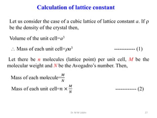 Dr. M M Uddin 27
Calculation of lattice constant
Let us consider the case of a cubic lattice of lattice constant a. If 
be the density of the crystal then,
Volume of the unit cell=a3
 Mass of each unit cell=a3
Let there be n molecules (lattice point) per unit cell, M be the
molecular weight and N be the Avogadro’s number. Then,
------------ (1)
------------ (2)
 