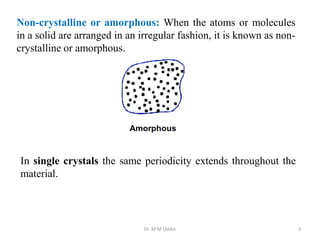 Dr. M M Uddin 3
Non-crystalline or amorphous: When the atoms or molecules
in a solid are arranged in an irregular fashion, it is known as non-
crystalline or amorphous.
In single crystals the same periodicity extends throughout the
material.
 