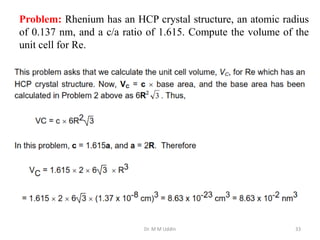 Dr. M M Uddin 33
Problem: Rhenium has an HCP crystal structure, an atomic radius
of 0.137 nm, and a c/a ratio of 1.615. Compute the volume of the
unit cell for Re.
 