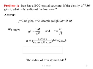Dr. M M Uddin 34
Problem-1: Iron has a BCC crystal structure. If the density of 7.86
g/cm3, what is the radius of the Iron atom?
Answer:
=7.86 g/cc, n=2, Atomic weight M= 55.85
We know,
3
4r
a 
and
 