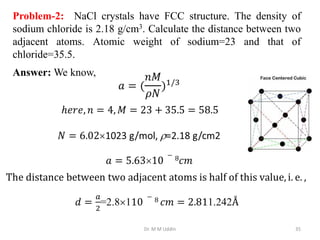 Dr. M M Uddin 35
Answer: We know,
Problem-2: NaCl crystals have FCC structure. The density of
sodium chloride is 2.18 g/cm3. Calculate the distance between two
adjacent atoms. Atomic weight of sodium=23 and that of
chloride=35.5.
 