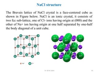 NaCl structure
The Bravais lattice of NaCl crystal is a face-centered cube as
shown in Figure below. NaCl is an ionic crystal, it consists of
two fcc sub-lattice, one of Cl- ions having origin at (000) and the
other of Na+ ion having origin at one half separated by one-half
the body diagonal of a unit cube.
Dr. M M Uddin 45
 