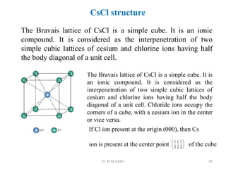 CsCl structure
The Bravais lattice of CsCl is a simple cube. It is an ionic
compound. It is considered as the interpenetration of two
simple cubic lattices of cesium and chlorine ions having half
the body diagonal of a unit cell.
The Bravais lattice of CsCl is a simple cube. It is
an ionic compound. It is considered as the
interpenetration of two simple cubic lattices of
cesium and chlorine ions having half the body
diagonal of a unit cell. Chloride ions occupy the
corners of a cube, with a cesium ion in the center
or vice versa.
If Cl ion present at the origin (000), then Cs
ion is present at the center point 





2
1
2
1
2
1
of the cube.
Dr. M M Uddin 47
 
