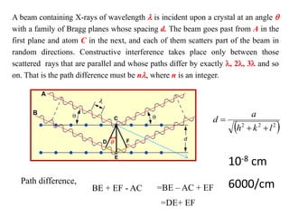 A beam containing X-rays of wavelength  is incident upon a crystal at an angle 
with a family of Bragg planes whose spacing d. The beam goes past from A in the
first plane and atom C in the next, and each of them scatters part of the beam in
random directions. Constructive interference takes place only between those
scattered rays that are parallel and whose paths differ by exactly , 2, 3 and so
on. That is the path difference must be n, where n is an integer.

Path difference,
BE + EF - AC =BE – AC + EF
=DE+ EF
 
2
2
2
l
k
h
a
d



10-8 cm
6000/cm
 