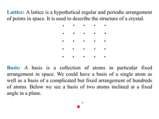 Lattice: A lattice is a hypothetical regular and periodic arrangement
of points in space. It is used to describe the structure of a crystal.
Basis: A basis is a collection of atoms in particular fixed
arrangement in space. We could have a basis of a single atom as
well as a basis of a complicated but fixed arrangement of hundreds
of atoms. Below we see a basis of two atoms inclined at a fixed
angle in a plane.
 