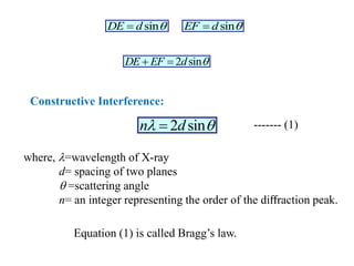 sin
EF d 

2 sin
DE EF d 
 
2 sin
n d
 

Constructive Interference:
sin
DE d 

where, =wavelength of X-ray
d= spacing of two planes
 =scattering angle
n= an integer representing the order of the diﬀraction peak.
------- (1)
Equation (1) is called Bragg’s law.
 