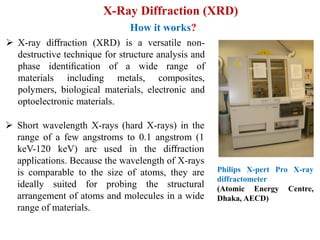 X-Ray Diffraction (XRD)
How it works?
Philips X-pert Pro X-ray
diffractometer
(Atomic Energy Centre,
Dhaka, AECD)
 X-ray diﬀraction (XRD) is a versatile non-
destructive technique for structure analysis and
phase identiﬁcation of a wide range of
materials including metals, composites,
polymers, biological materials, electronic and
optoelectronic materials.
 Short wavelength X-rays (hard X-rays) in the
range of a few angstroms to 0.1 angstrom (1
keV-120 keV) are used in the diﬀraction
applications. Because the wavelength of X-rays
is comparable to the size of atoms, they are
ideally suited for probing the structural
arrangement of atoms and molecules in a wide
range of materials.
 