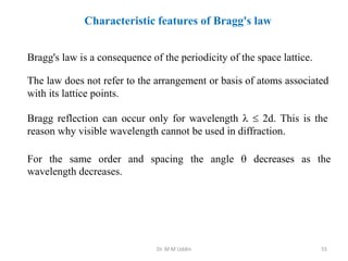 Characteristic features of Bragg's law
Bragg's law is a consequence of the periodicity of the space lattice.
The law does not refer to the arrangement or basis of atoms associated
with its lattice points.
Bragg reflection can occur only for wavelength   2d. This is the
reason why visible wavelength cannot be used in diffraction.
For the same order and spacing the angle  decreases as the
wavelength decreases.
Dr. M M Uddin 55
 