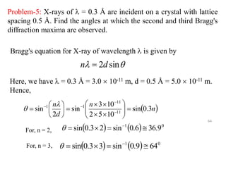 Problem-5: X-rays of  = 0.3 Å are incident on a crystal with lattice
spacing 0.5 Å. Find the angles at which the second and third Bragg's
diffraction maxima are observed.

 sin
2d
n 
 
n
n
d
n
3
.
0
sin
10
5
2
10
3
sin
2
sin 11
11
1
1




















 


 

    0
1
9
.
36
6
.
0
sin
2
3
.
0
sin 


 

    0
1
64
9
.
0
sin
3
3
.
0
sin 


 

Bragg's equation for X-ray of wavelength  is given by
Here, we have  = 0.3 Å = 3.0  10-11 m, d = 0.5 Å = 5.0  10-11 m.
Hence,
For, n = 2,
For, n = 3,
64
 