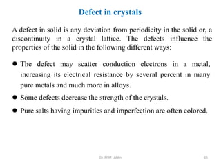 Defect in crystals
 The defect may scatter conduction electrons in a metal,
increasing its electrical resistance by several percent in many
pure metals and much more in alloys.
 Some defects decrease the strength of the crystals.
 Pure salts having impurities and imperfection are often colored.
A defect in solid is any deviation from periodicity in the solid or, a
discontinuity in a crystal lattice. The defects influence the
properties of the solid in the following different ways:
Dr. M M Uddin 65
 