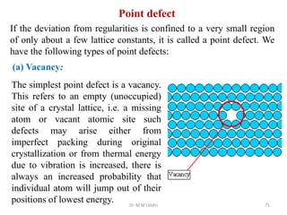 If the deviation from regularities is confined to a very small region
of only about a few lattice constants, it is called a point defect. We
have the following types of point defects:
The simplest point defect is a vacancy.
This refers to an empty (unoccupied)
site of a crystal lattice, i.e. a missing
atom or vacant atomic site such
defects may arise either from
imperfect packing during original
crystallization or from thermal energy
due to vibration is increased, there is
always an increased probability that
individual atom will jump out of their
positions of lowest energy. Dr. M M Uddin 71
Point defect
(a) Vacancy:
 