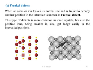 When an atom or ion leaves its normal site and is found to occupy
another position in the interstice is known as Frenkel defect.
This type of defects is more common in ionic crystals, because the
positive ions, being smaller in size, get lodge easily in the
interstitial positions.
Dr. M M Uddin 73
(c) Frenkel defect:
 